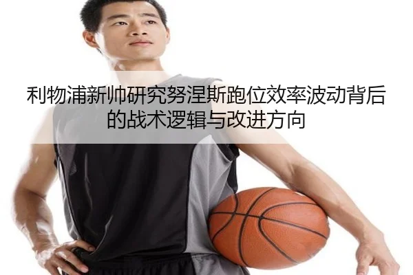 利物浦新帅研究努涅斯跑位效率波动背后的战术逻辑与改进方向